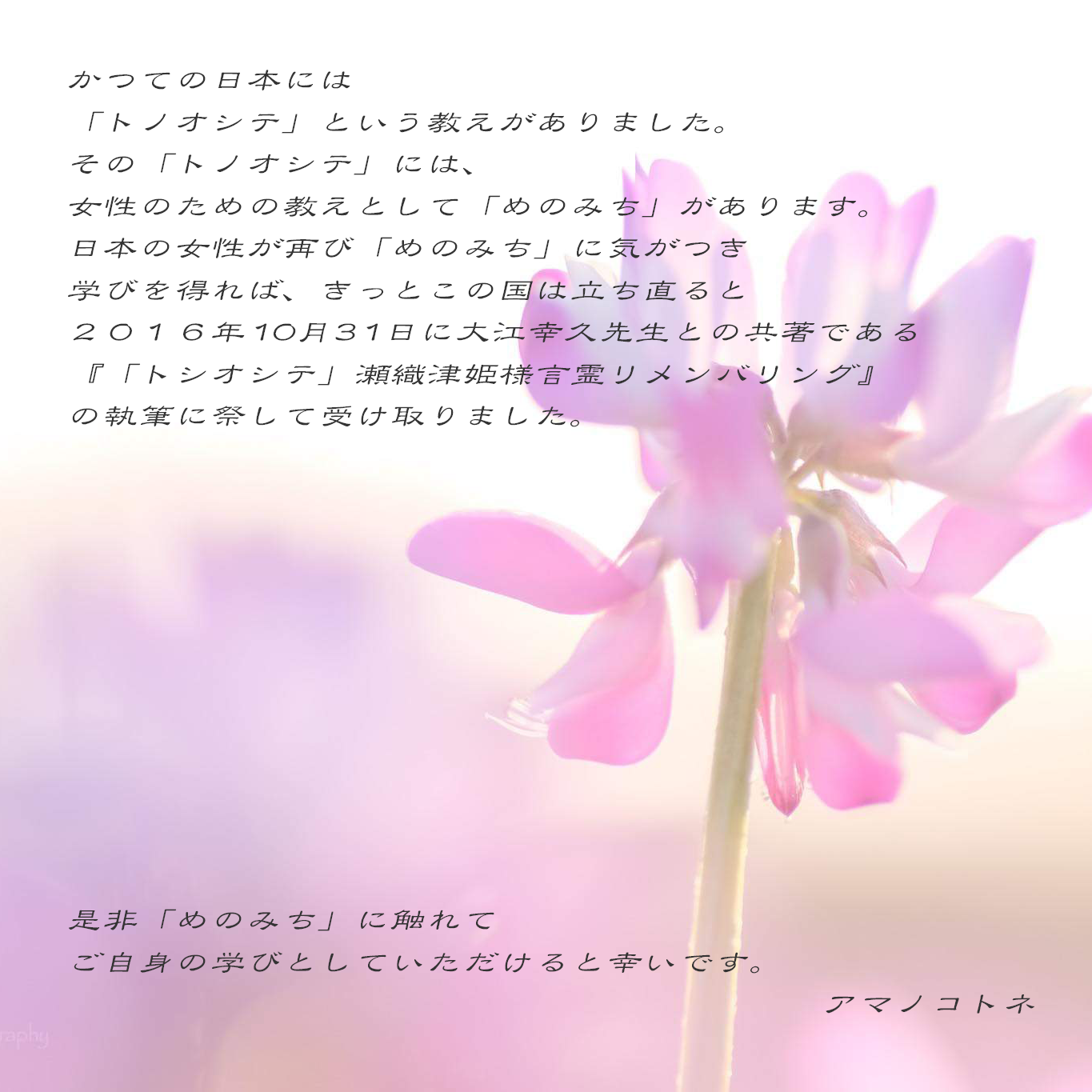 めのみち について | かつての日本には「トノオシテ」という教えがありました。その「トノオシテ」には、女性のための教えとして「めのみち」があります。日本女性が再び「めのみち」に気がつき学びを得れば、きっとこの国は立ち直ると二〇一六年十月三十一日に大江幸久先生との共著である『「トノオシテ」瀬織津姫様言霊リメンバリング』の執筆に際して受け取りました。是非「めのみち」に触れてご自分の学びとしていただけると幸いです。 アマノコトネ